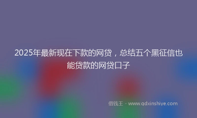 2025年最新现在下款的网贷，总结五个黑征信也能贷款的网贷口子