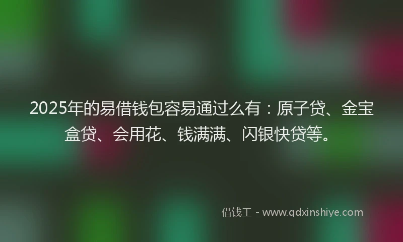 2025年的易借钱包容易通过么有：原子贷、金宝盒贷、会用花、钱满满、闪银快贷等。