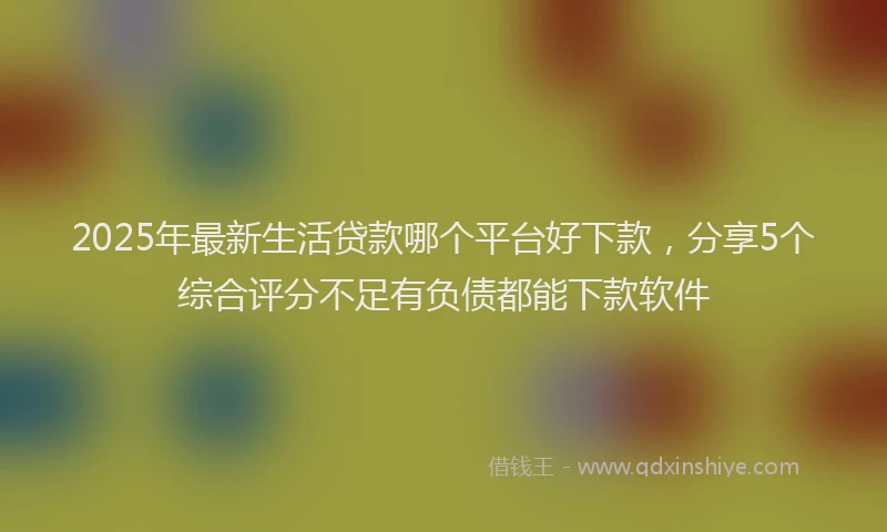2025年最新生活贷款哪个平台好下款，分享5个综合评分不足有负债都能下款软件