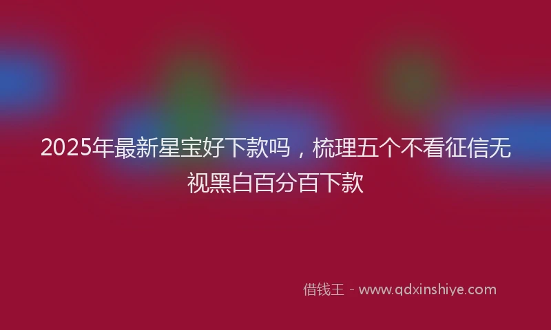 2025年最新星宝好下款吗，梳理五个不看征信无视黑白百分百下款
