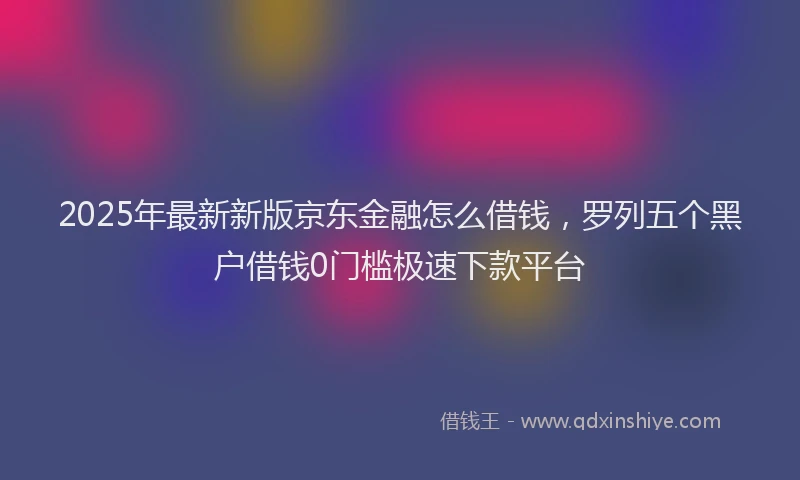 2025年最新新版京东金融怎么借钱，罗列五个黑户借钱0门槛极速下款平台