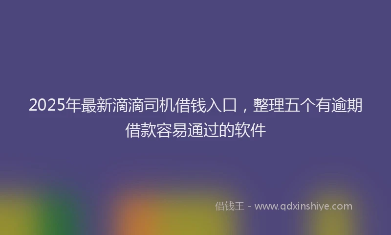 2025年最新滴滴司机借钱入口，整理五个有逾期借款容易通过的软件