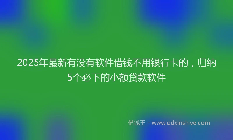 2025年最新有没有软件借钱不用银行卡的，归纳5个必下的小额贷款软件