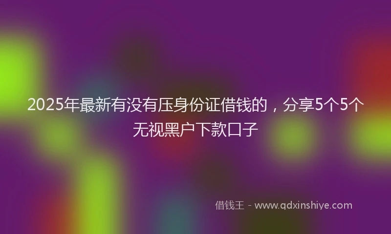 2025年最新有没有压身份证借钱的，分享5个5个无视黑户下款口子