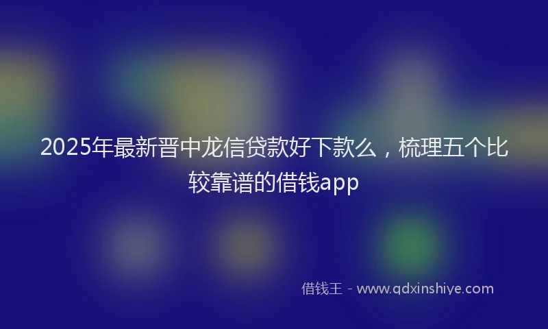 2025年最新晋中龙信贷款好下款么，梳理五个比较靠谱的借钱app