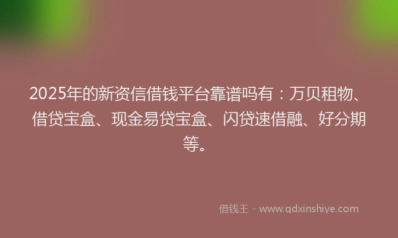 2025年的新资信借钱平台靠谱吗有：万贝租物、借贷宝盒、现金易贷宝盒、闪贷速借融、好分期等。