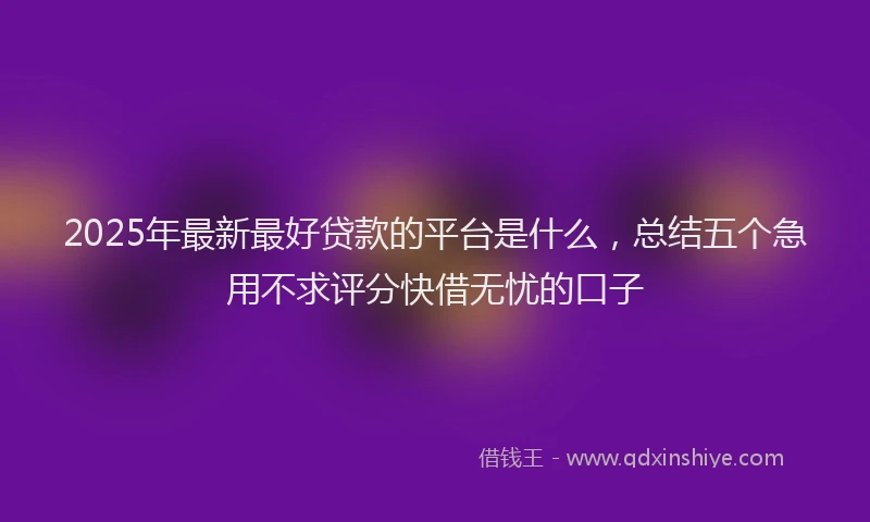 2025年最新最好贷款的平台是什么，总结五个急用不求评分快借无忧的口子
