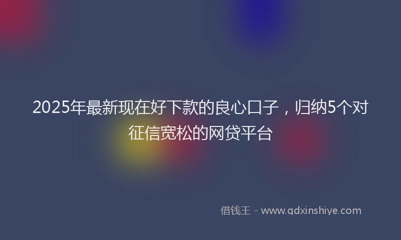 2025年最新现在好下款的良心口子，归纳5个对征信宽松的网贷平台