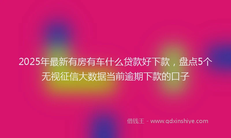 2025年最新有房有车什么贷款好下款，盘点5个无视征信大数据当前逾期下款的口子