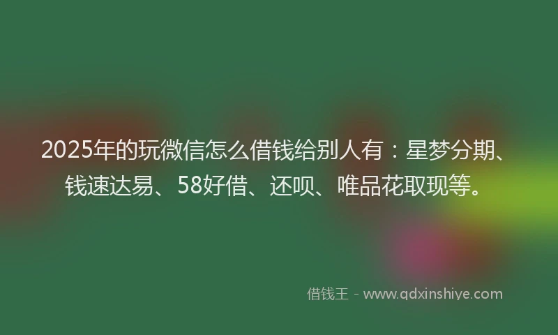 2025年的玩微信怎么借钱给别人有：星梦分期、钱速达易、58好借、还呗、唯品花取现等。
