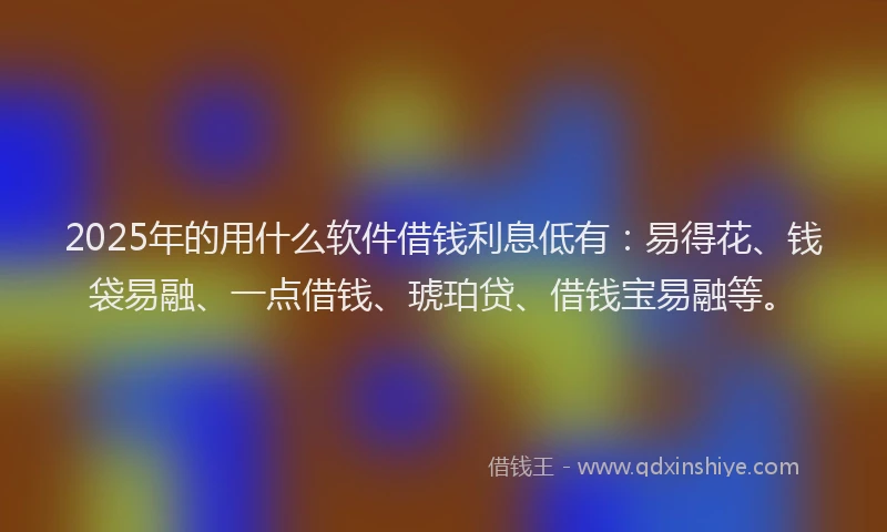 2025年的用什么软件借钱利息低有：易得花、钱袋易融、一点借钱、琥珀贷、借钱宝易融等。