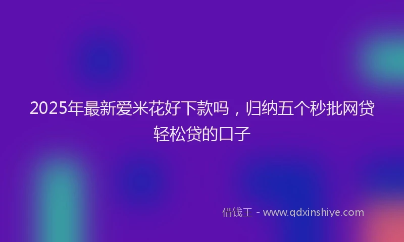 2025年最新爱米花好下款吗，归纳五个秒批网贷轻松贷的口子