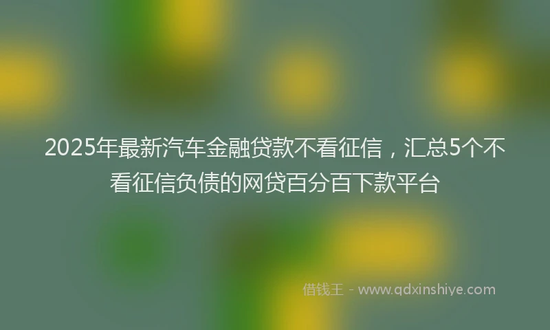 2025年最新汽车金融贷款不看征信，汇总5个不看征信负债的网贷百分百下款平台