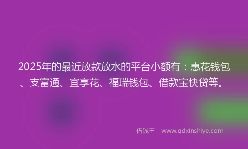 2025年的最近放款放水的平台小额有：惠花钱包、支富通、宜享花、福瑞钱包、借款宝快贷等。