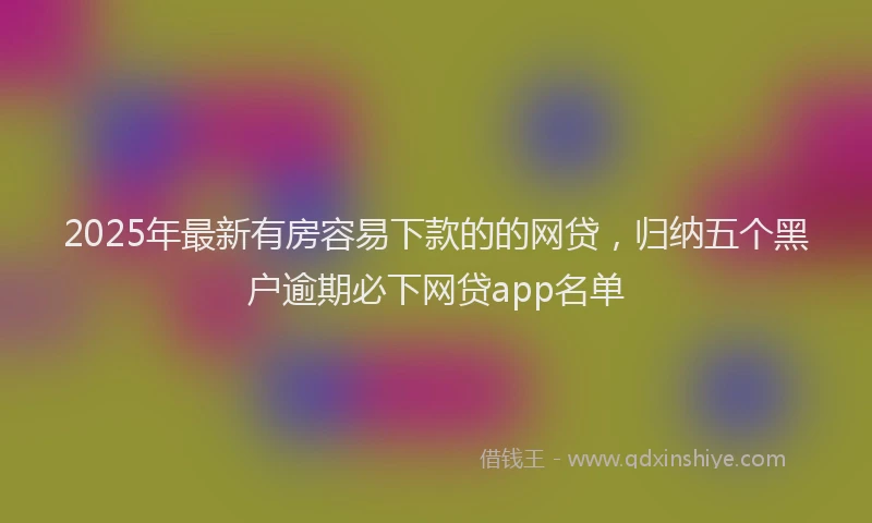 2025年最新有房容易下款的的网贷，归纳五个黑户逾期必下网贷app名单