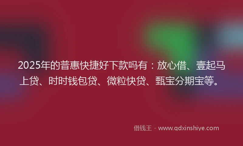2025年的普惠快捷好下款吗有：放心借、壹起马上贷、时时钱包贷、微粒快贷、甄宝分期宝等。