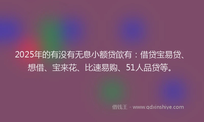 2025年的有没有无息小额贷欿有：借贷宝易贷、想借、宝来花、比速易购、51人品贷等。