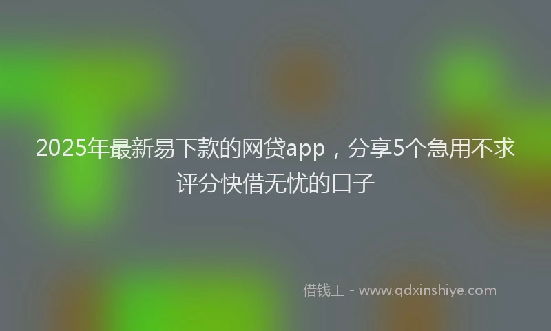 2025年最新易下款的网贷app，分享5个急用不求评分快借无忧的口子