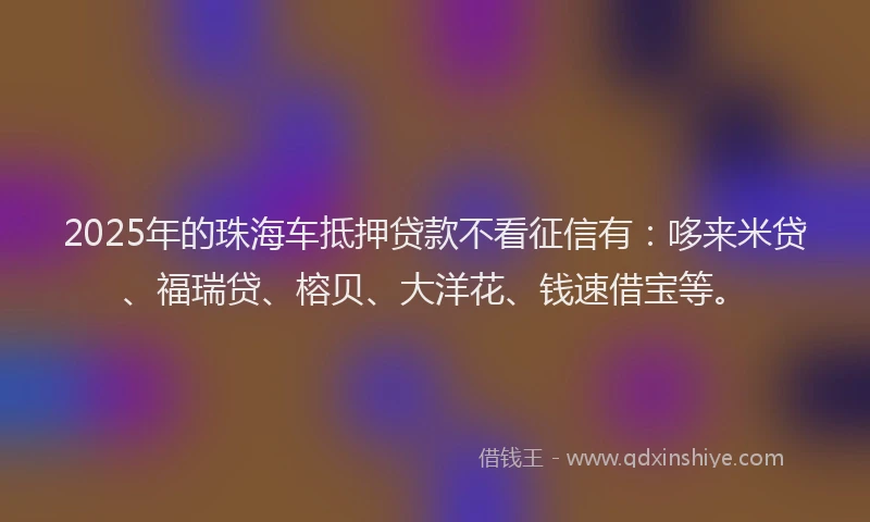 2025年的珠海车抵押贷款不看征信有：哆来米贷、福瑞贷、榕贝、大洋花、钱速借宝等。