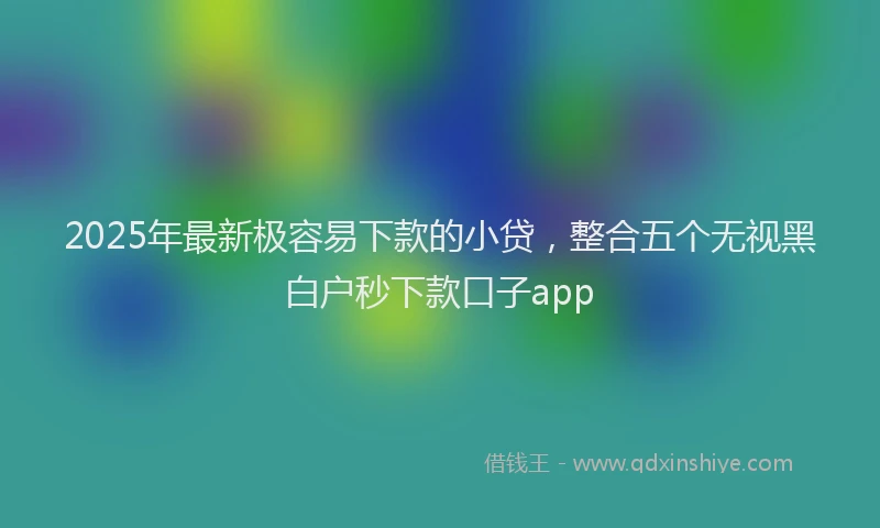 2025年最新极容易下款的小贷，整合五个无视黑白户秒下款口子app