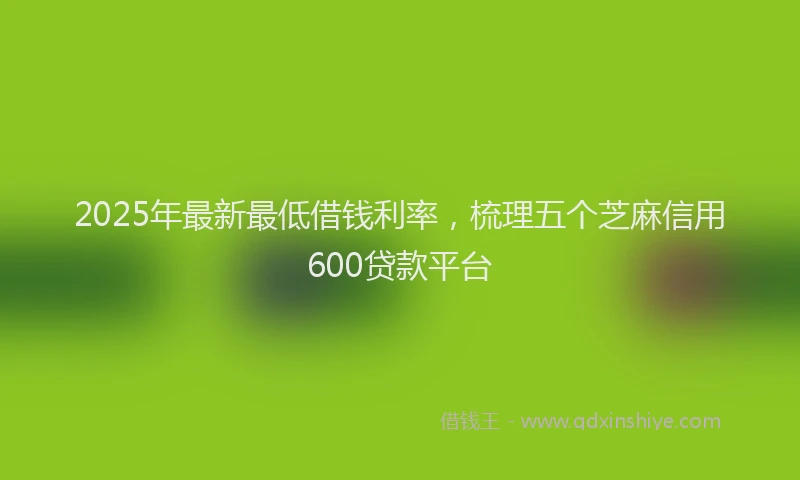 2025年最新最低借钱利率，梳理五个芝麻信用600贷款平台