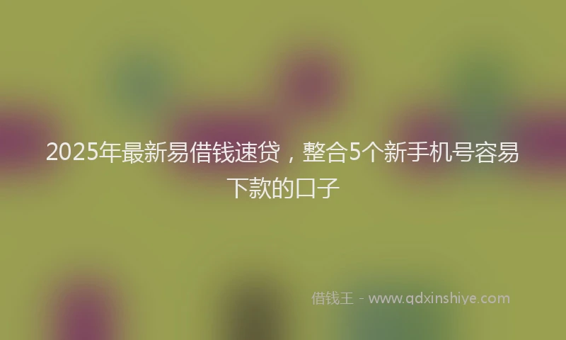 2025年最新易借钱速贷，整合5个新手机号容易下款的口子