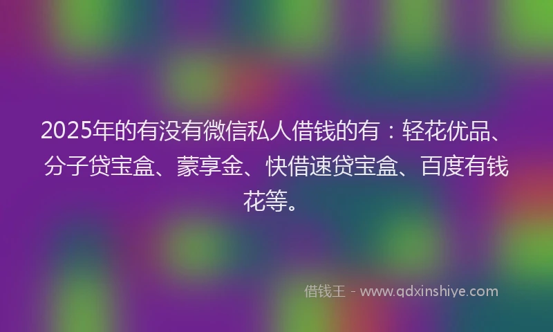 2025年的有没有微信私人借钱的有：轻花优品、分子贷宝盒、蒙享金、快借速贷宝盒、百度有钱花等。