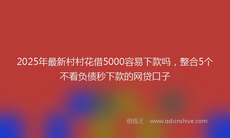 2025年最新村村花借5000容易下款吗，整合5个不看负债秒下款的网贷口子