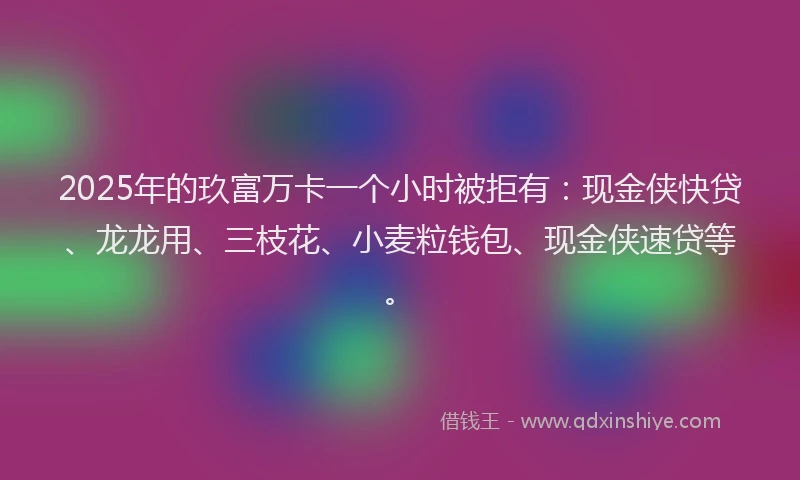2025年的玖富万卡一个小时被拒有：现金侠快贷、龙龙用、三枝花、小麦粒钱包、现金侠速贷等。