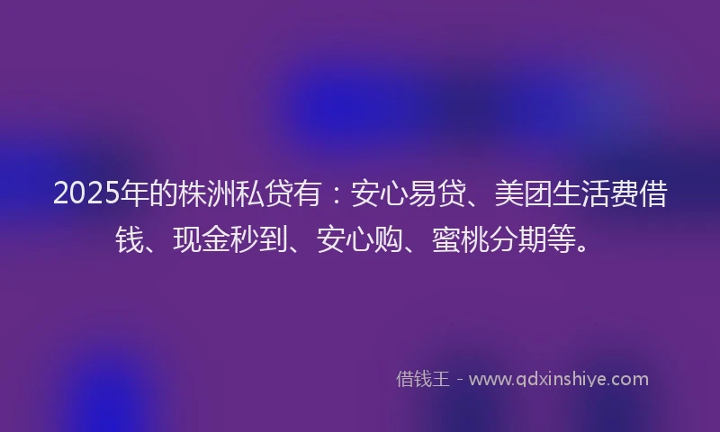 2025年的株洲私贷有：安心易贷、美团生活费借钱、现金秒到、安心购、蜜桃分期等。