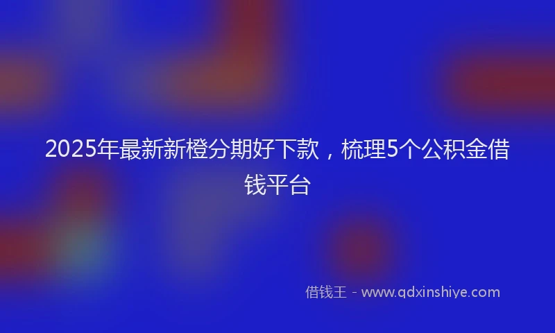 2025年最新新橙分期好下款，梳理5个公积金借钱平台