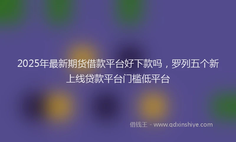 2025年最新期货借款平台好下款吗，罗列五个新上线贷款平台门槛低平台