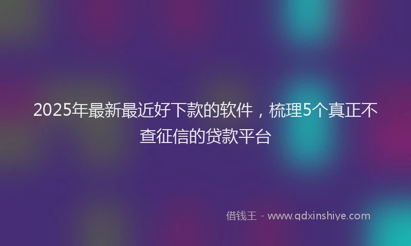 2025年最新最近好下款的软件，梳理5个真正不查征信的贷款平台