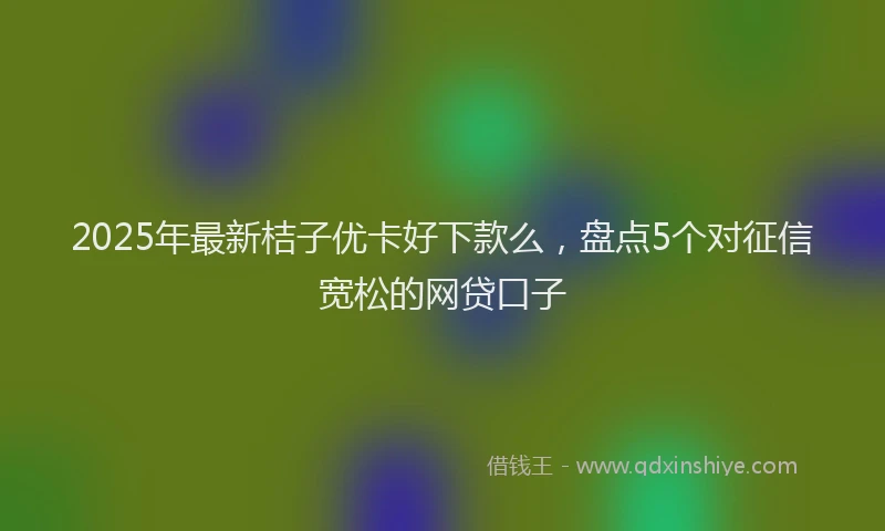 2025年最新桔子优卡好下款么，盘点5个对征信宽松的网贷口子