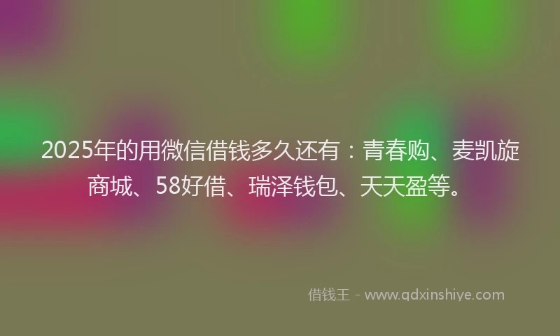 2025年的用微信借钱多久还有：青春购、麦凯旋商城、58好借、瑞泽钱包、天天盈等。