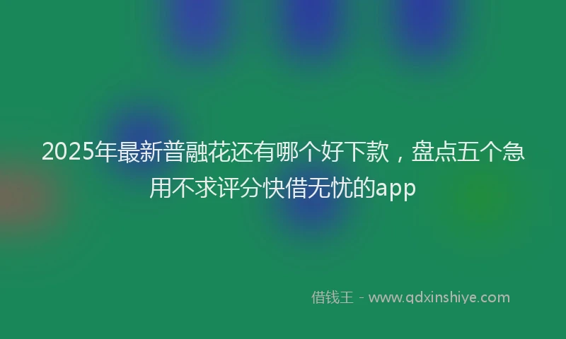 2025年最新普融花还有哪个好下款，盘点五个急用不求评分快借无忧的app