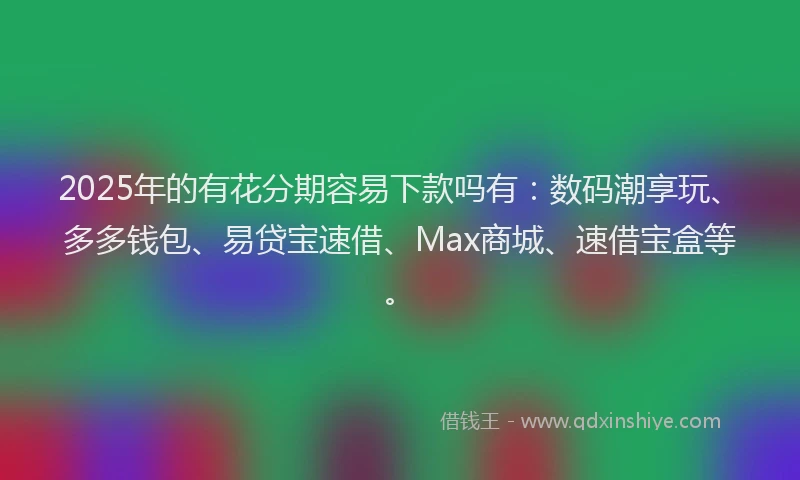 2025年的有花分期容易下款吗有：数码潮享玩、多多钱包、易贷宝速借、Max商城、速借宝盒等。