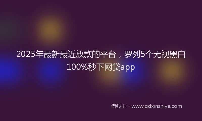 2025年最新最近放款的平台，罗列5个无视黑白100%秒下网贷app