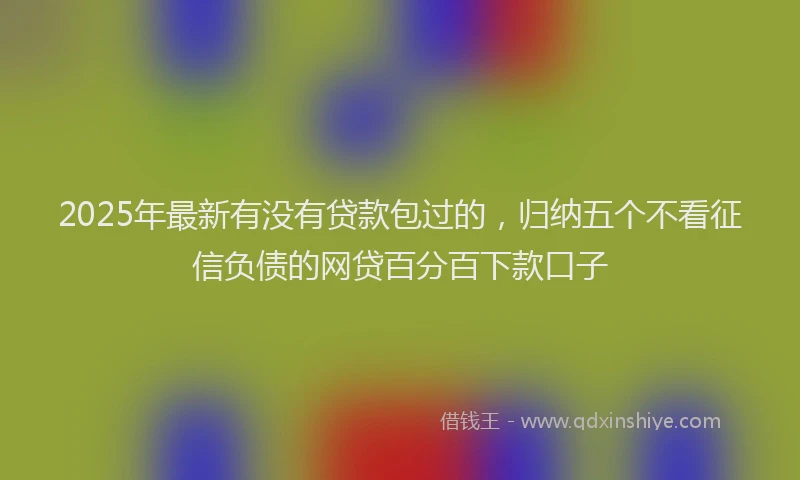 2025年最新有没有贷款包过的，归纳五个不看征信负债的网贷百分百下款口子