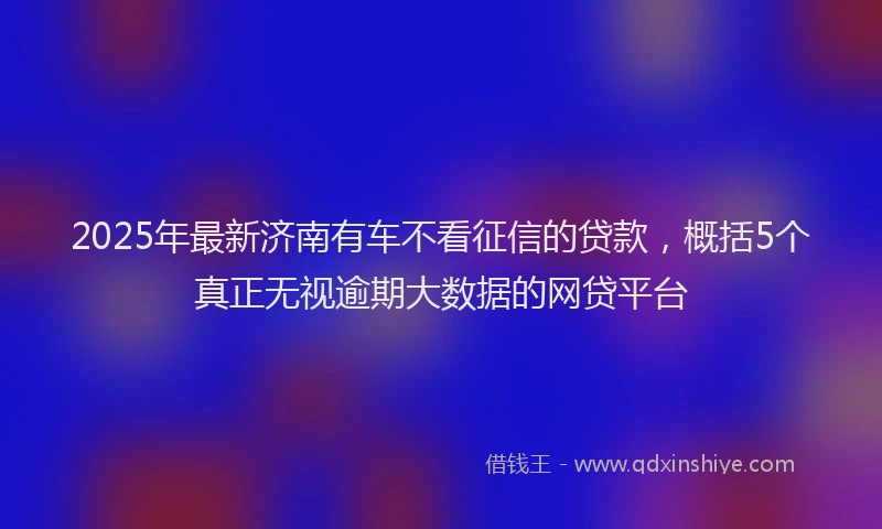2025年最新济南有车不看征信的贷款，概括5个真正无视逾期大数据的网贷平台