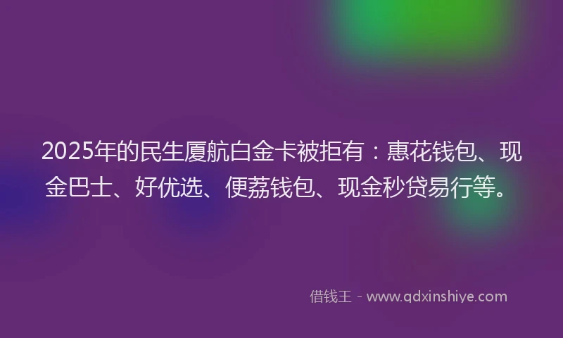 2025年的民生厦航白金卡被拒有：惠花钱包、现金巴士、好优选、便荔钱包、现金秒贷易行等。