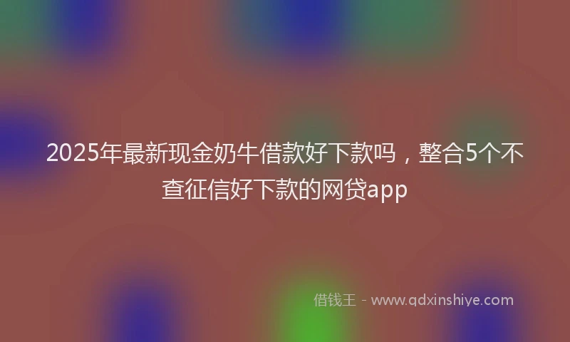 2025年最新现金奶牛借款好下款吗，整合5个不查征信好下款的网贷app