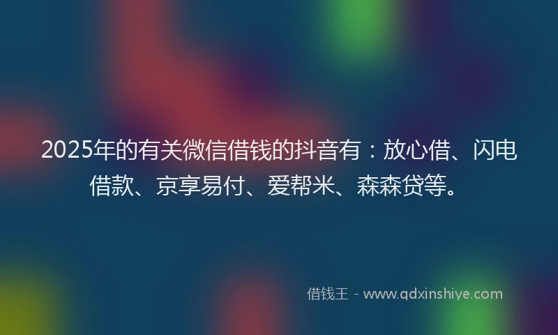 2025年的有关微信借钱的抖音有：放心借、闪电借款、京享易付、爱帮米、森森贷等。