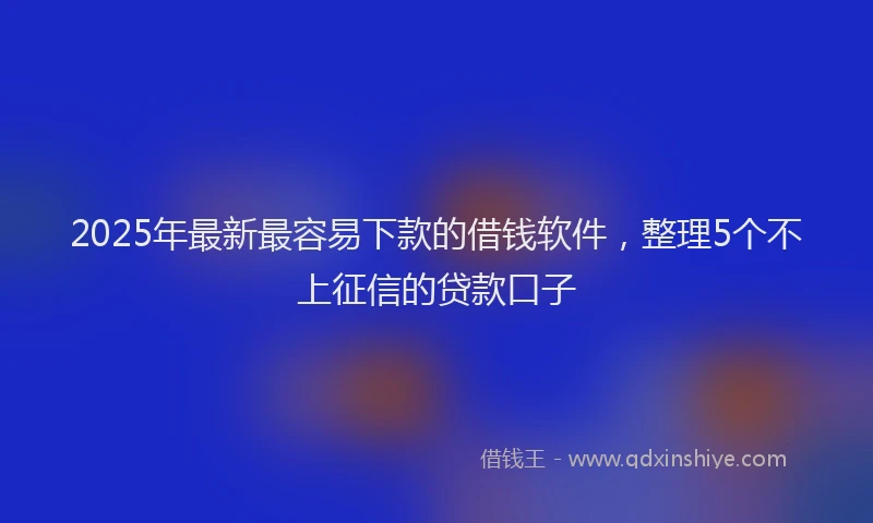 2025年最新最容易下款的借钱软件，整理5个不上征信的贷款口子
