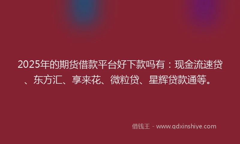 2025年的期货借款平台好下款吗有：现金流速贷、东方汇、享来花、微粒贷、星辉贷款通等。