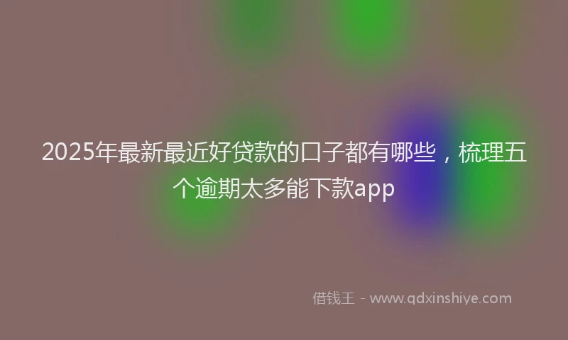 2025年最新最近好贷款的口子都有哪些，梳理五个逾期太多能下款app