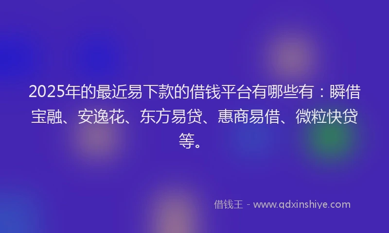 2025年的最近易下款的借钱平台有哪些有：瞬借宝融、安逸花、东方易贷、惠商易借、微粒快贷等。
