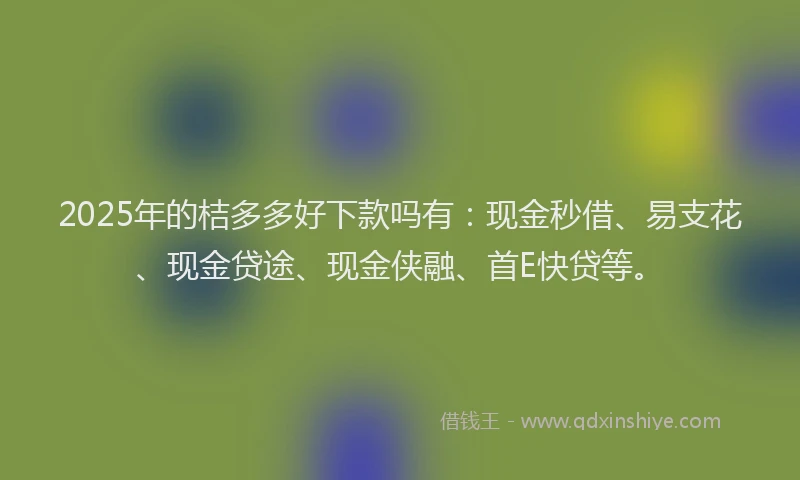 2025年的桔多多好下款吗有：现金秒借、易支花、现金贷途、现金侠融、首E快贷等。