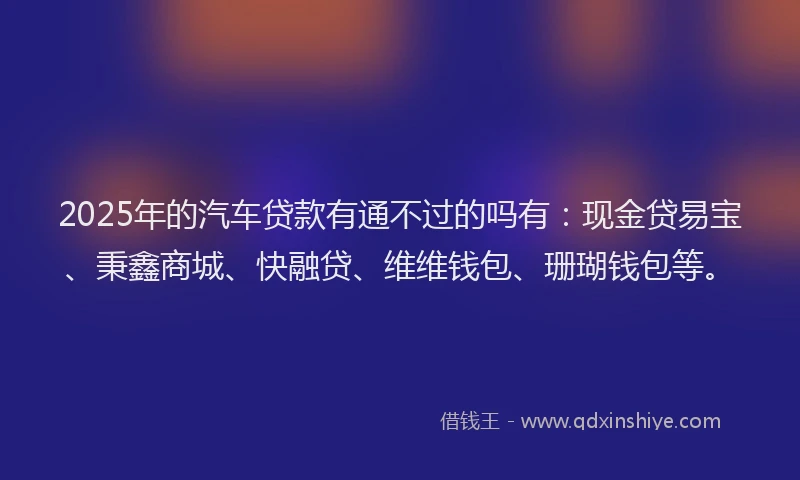 2025年的汽车贷款有通不过的吗有：现金贷易宝、秉鑫商城、快融贷、维维钱包、珊瑚钱包等。
