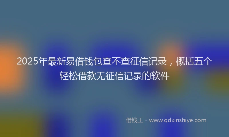 2025年最新易借钱包查不查征信记录，概括五个轻松借款无征信记录的软件